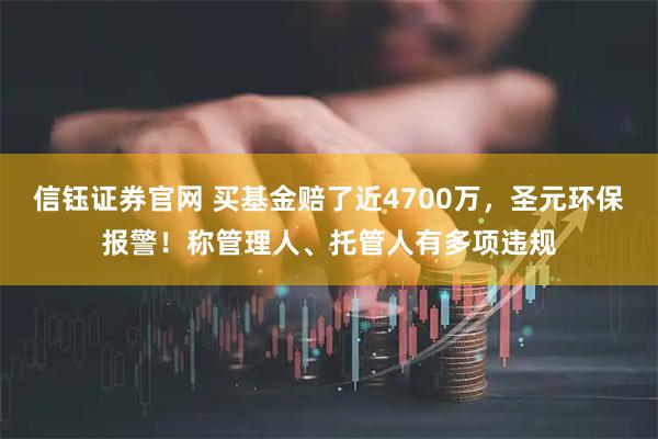信钰证券官网 买基金赔了近4700万，圣元环保报警！称管理人、托管人有多项违规