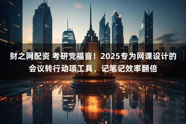 财之网配资 考研党福音!2025专为网课设计的会议转行动项工具,记笔记效率翻倍