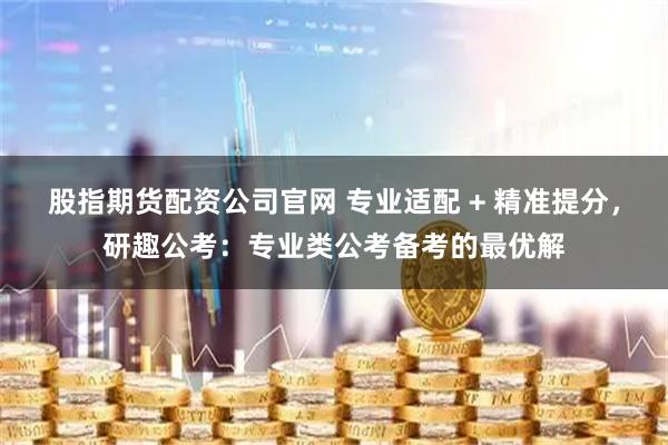 股指期货配资公司官网 专业适配 + 精准提分，研趣公考：专业类公考备考的最优解