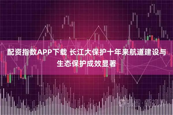 配资指数APP下载 长江大保护十年来航道建设与生态保护成效显著