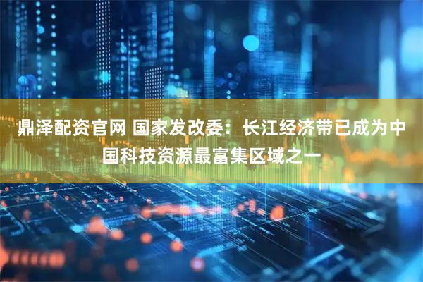 鼎泽配资官网 国家发改委：长江经济带已成为中国科技资源最富集区域之一
