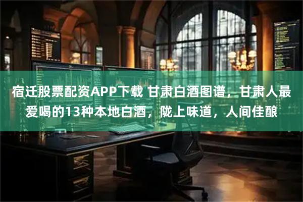 宿迁股票配资APP下载 甘肃白酒图谱，甘肃人最爱喝的13种本地白酒，陇上味道，人间佳酿