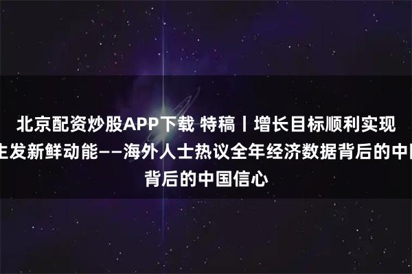 北京配资炒股APP下载 特稿丨增长目标顺利实现 创新生发新鲜动能——海外人士热议全年经济数据背后的中国信心