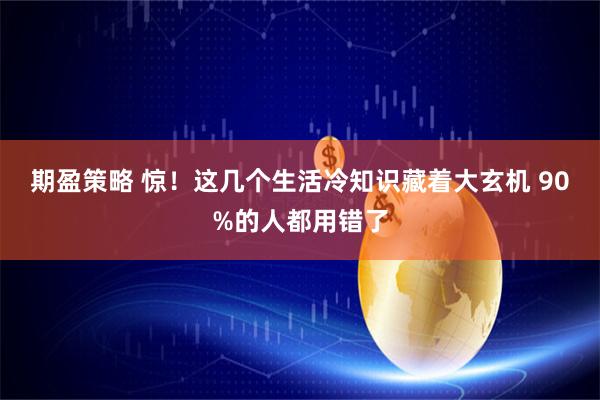 期盈策略 惊！这几个生活冷知识藏着大玄机 90%的人都用错了