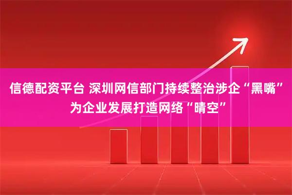 信德配资平台 深圳网信部门持续整治涉企“黑嘴” 为企业发展打造网络“晴空”