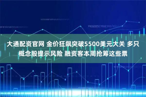 大通配资官网 金价狂飙突破5500美元大关 多只概念股提示风险 融资客本周抢筹这些票