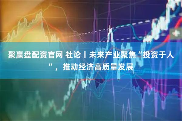 聚赢盘配资官网 社论丨未来产业聚焦“投资于人”，推动经济高质量发展