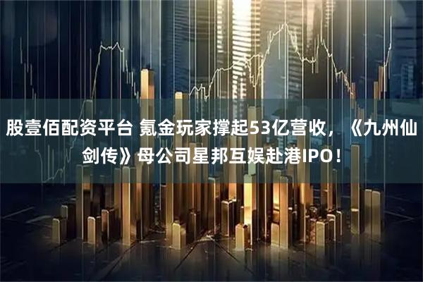 股壹佰配资平台 氪金玩家撑起53亿营收，《九州仙剑传》母公司星邦互娱赴港IPO！