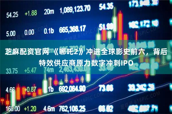 芝麻配资官网 《哪吒2》冲进全球影史前六,背后特效供应商原力数字冲刺IPO