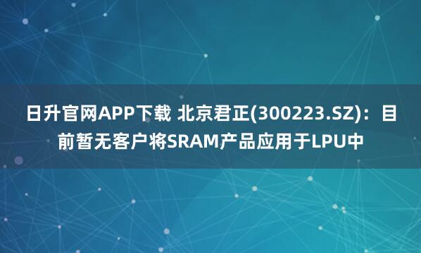日升官网APP下载 北京君正(300223.SZ)：目前暂无客户将SRAM产品应用于LPU中