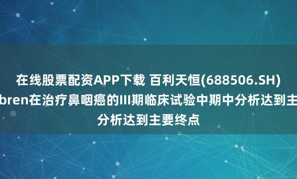 在线股票配资APP下载 百利天恒(688506.SH)：iza-bren在治疗鼻咽癌的III期临床试验中期中分析达到主要终点