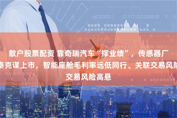 散户股票配资 靠奇瑞汽车“撑业绩”,传感器厂商埃泰克谋上市,智能座舱毛利率远低同行、关联交易风险高悬