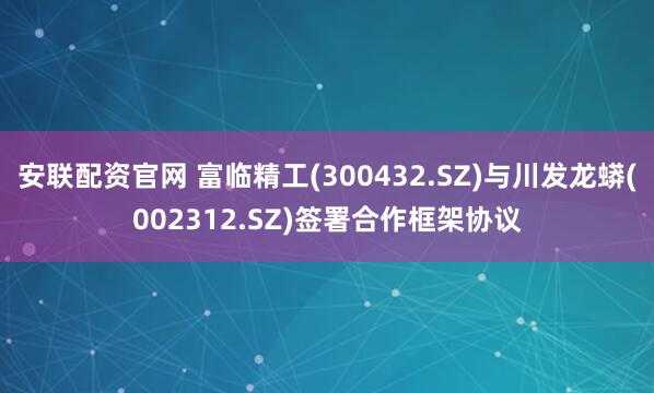安联配资官网 富临精工(300432.SZ)与川发龙蟒(002312.SZ)签署合作框架协议