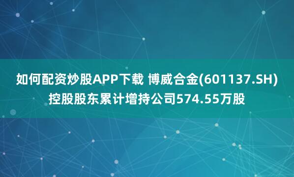 如何配资炒股APP下载 博威合金(601137.SH)控股股东累计增持公司574.55万股