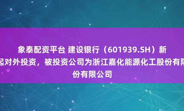 象泰配资平台 建设银行（601939.SH）新增一起对外投资，被投资公司为浙江嘉化能源化工股份有限公司