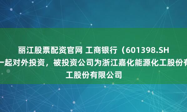 丽江股票配资官网 工商银行（601398.SH）新增一起对外投资，被投资公司为浙江嘉化能源化工股份有限公司
