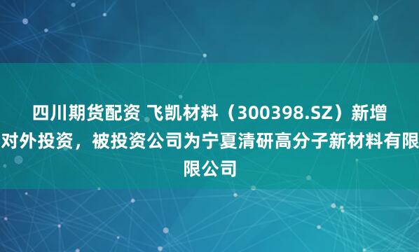四川期货配资 飞凯材料（300398.SZ）新增一起对外投资，被投资公司为宁夏清研高分子新材料有限公司