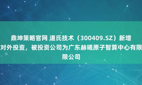 鼎坤策略官网 道氏技术（300409.SZ）新增一起对外投资，被投资公司为广东赫曦原子智算中心有限公司