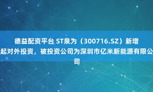 德益配资平台 ST泉为（300716.SZ）新增一起对外投资，被投资公司为深圳市亿米新能源有限公司