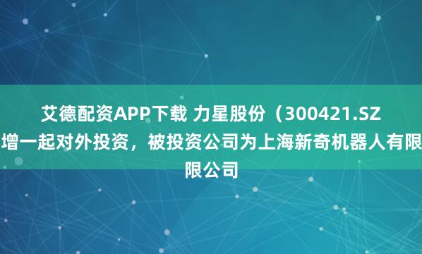 艾德配资APP下载 力星股份（300421.SZ）新增一起对外投资，被投资公司为上海新奇机器人有限公司