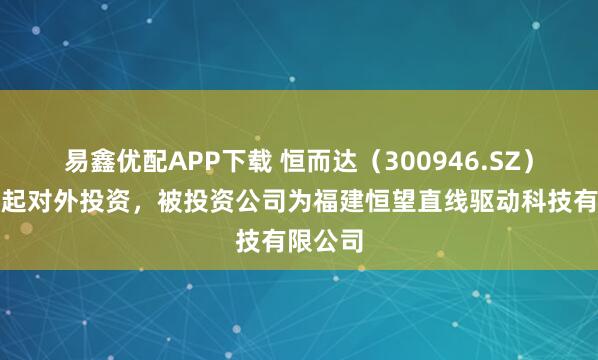易鑫优配APP下载 恒而达（300946.SZ）新增一起对外投资，被投资公司为福建恒望直线驱动科技有限公司