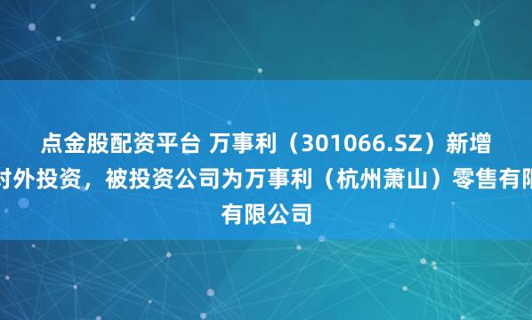 点金股配资平台 万事利(301066.SZ)新增一起对外投资,被投资公司为万事利(杭州萧山)零售有限公司
