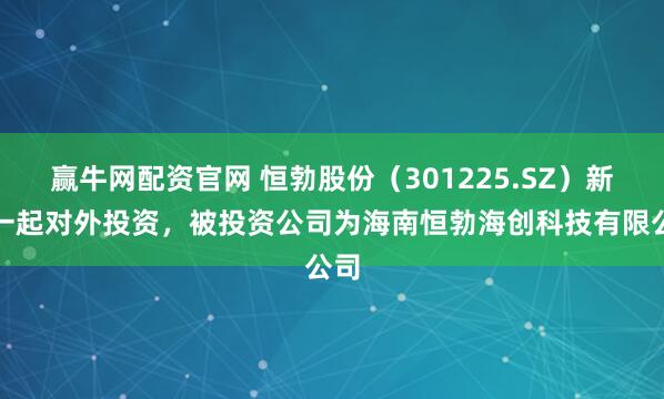 赢牛网配资官网 恒勃股份(301225.SZ)新增一起对外投资,被投资公司为海南恒勃海创科技有限公司