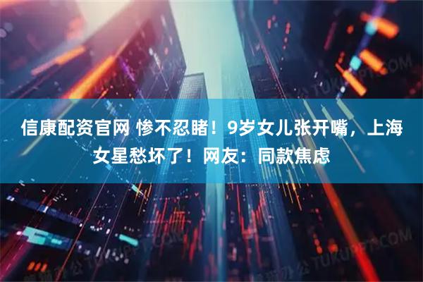 信康配资官网 惨不忍睹！9岁女儿张开嘴，上海女星愁坏了！网友：同款焦虑