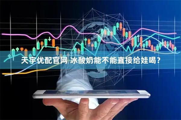 天宇优配官网 冰酸奶能不能直接给娃喝？