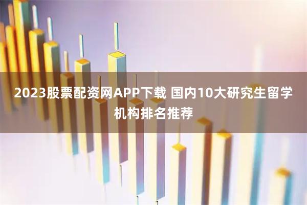 2023股票配资网APP下载 国内10大研究生留学机构排名推荐
