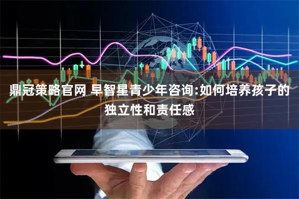 鼎冠策略官网 早智星青少年咨询:如何培养孩子的独立性和责任感