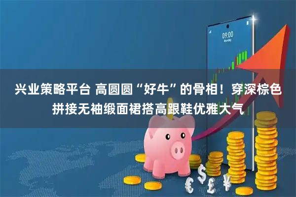 兴业策略平台 高圆圆“好牛”的骨相！穿深棕色拼接无袖缎面裙搭高跟鞋优雅大气