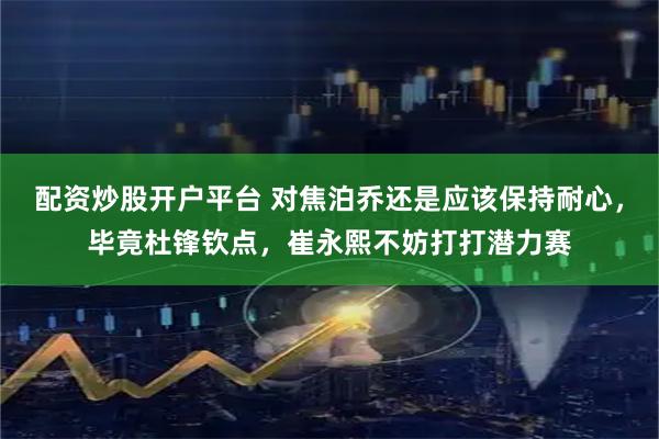 配资炒股开户平台 对焦泊乔还是应该保持耐心，毕竟杜锋钦点，崔永熙不妨打打潜力赛