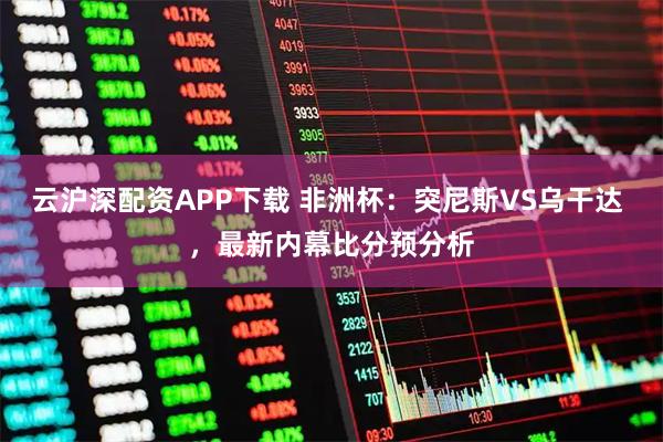 云沪深配资APP下载 非洲杯：突尼斯VS乌干达 ，最新内幕比分预分析