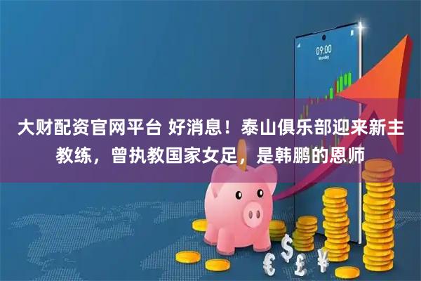 大财配资官网平台 好消息！泰山俱乐部迎来新主教练，曾执教国家女足，是韩鹏的恩师