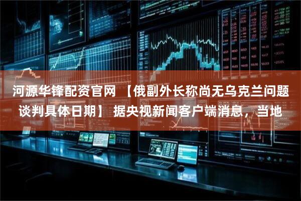 河源华锋配资官网 【俄副外长称尚无乌克兰问题谈判具体日期】 据央视新闻客户端消息，当地