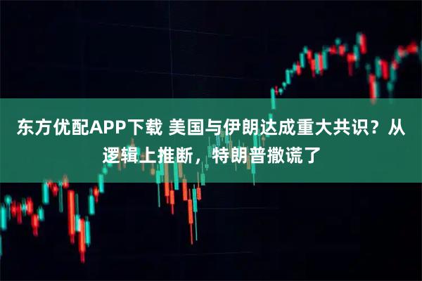 东方优配APP下载 美国与伊朗达成重大共识？从逻辑上推断，特朗普撒谎了