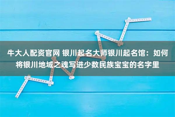 牛大人配资官网 银川起名大师银川起名馆：如何将银川地域之魂写进少数民族宝宝的名字里