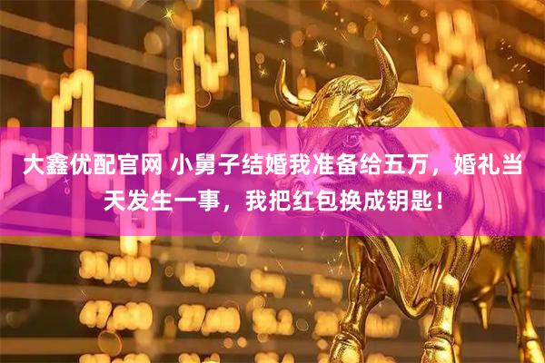 大鑫优配官网 小舅子结婚我准备给五万，婚礼当天发生一事，我把红包换成钥匙！